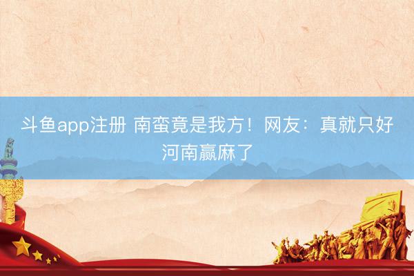 斗鱼app注册 南蛮竟是我方！网友：真就只好河南赢麻了