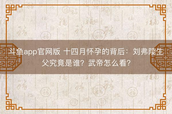 斗鱼app官网版 十四月怀孕的背后:刘弗陵生父究竟是谁?武帝怎么看?