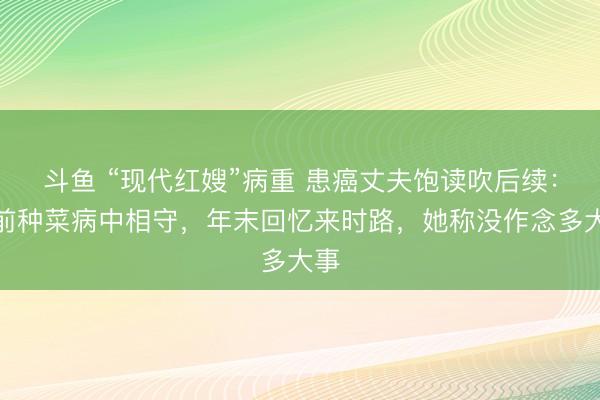 斗鱼 “现代红嫂”病重 患癌丈夫饱读吹后续：门前种菜病中相守，年末回忆来时路，她称没作念多大事