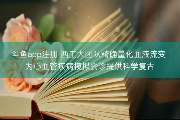 斗鱼app注册 西工大团队精确量化血液流变 为心血管疾病模拟会诊提供科学复古
