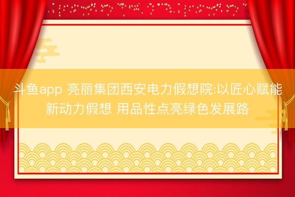 斗鱼app 亮丽集团西安电力假想院:以匠心赋能新动力假想 用品性点亮绿色发展路