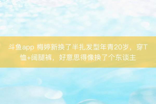 斗鱼app 梅婷新换了半扎发型年青20岁，穿T恤+阔腿裤，好意思得像换了个东谈主