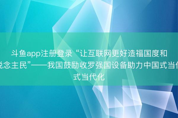 斗鱼app注册登录 “让互联网更好造福国度和东说念主民”——我国鼓励收罗强国设备助力中国式当代化
