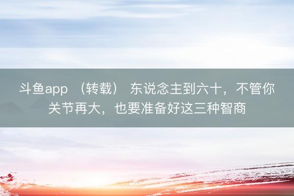 斗鱼app （转载） 东说念主到六十，不管你关节再大，也要准备好这三种智商