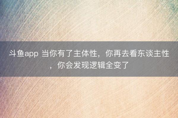 斗鱼app 当你有了主体性，你再去看东谈主性，你会发现逻辑全变了
