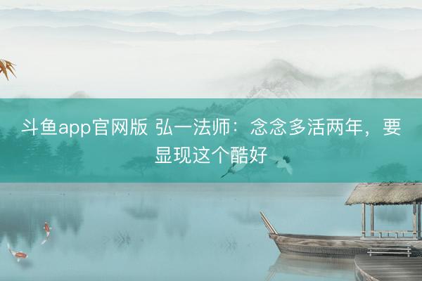 斗鱼app官网版 弘一法师：念念多活两年，要显现这个酷好