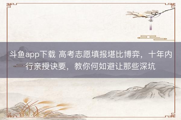 斗鱼app下载 高考志愿填报堪比博弈，十年内行亲授诀要，教你何如避让那些深坑