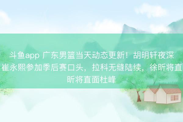 斗鱼app 广东男篮当天动态更新！胡明轩夜深发声，崔永熙参加季后赛口头，拉科无缝陆续，徐昕将直面杜峰