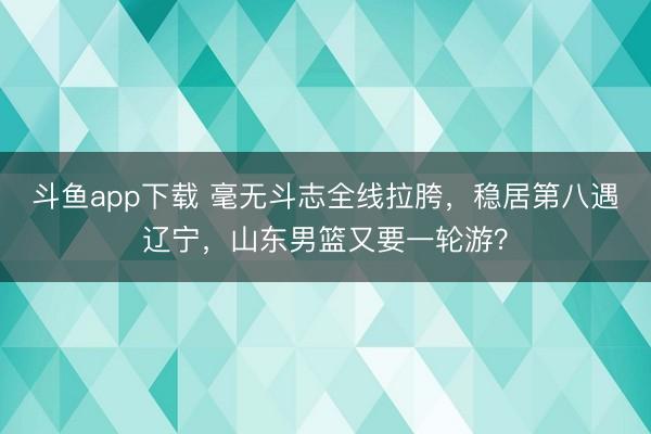 斗鱼app下载 毫无斗志全线拉胯，稳居第八遇辽宁，山东男篮又要一轮游？