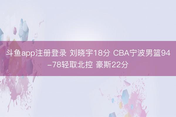 斗鱼app注册登录 刘晓宇18分 CBA宁波男篮94-78轻取北控 豪斯22分