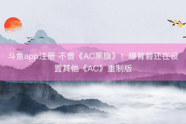 斗鱼app注册 不啻《AC黑旗》！曝育碧还在设置其他《AC》重制版