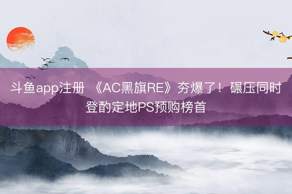 斗鱼app注册 《AC黑旗RE》夯爆了！碾压同时登酌定地PS预购榜首