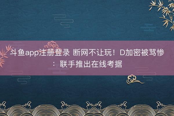 斗鱼app注册登录 断网不让玩！D加密被骂惨：联手推出在线考据