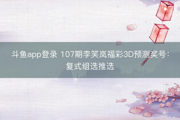 斗鱼app登录 107期李笑岚福彩3D预测奖号：复式组选推选