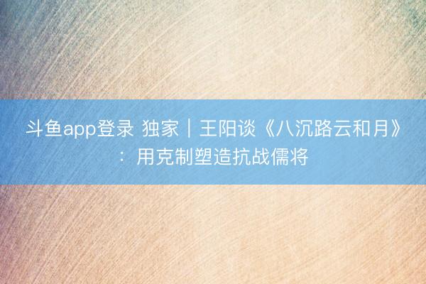 斗鱼app登录 独家｜王阳谈《八沉路云和月》：用克制塑造抗战儒将