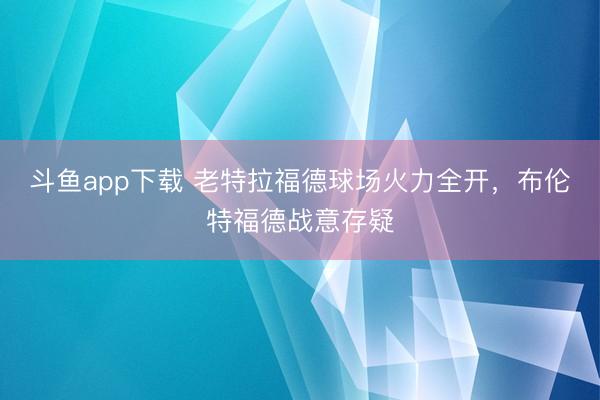 斗鱼app下载 老特拉福德球场火力全开，布伦特福德战意存疑