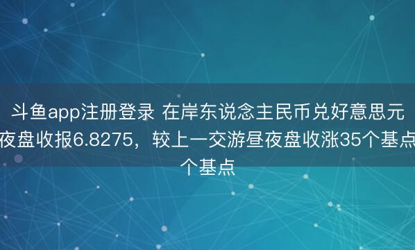 斗鱼app注册登录 在岸东说念主民币兑好意思元夜盘收报6.8275，较上一交游昼夜盘收涨35个基点