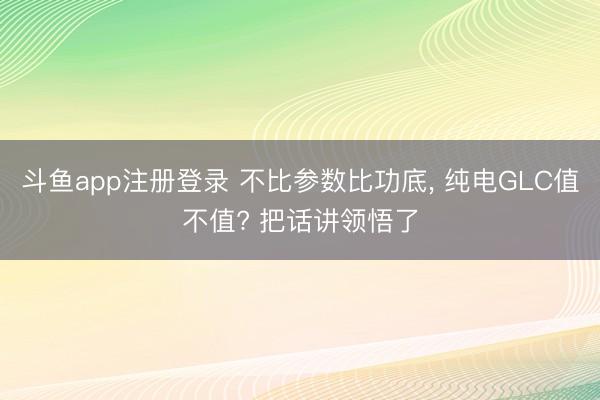 斗鱼app注册登录 不比参数比功底， 纯电GLC值不值? 把话讲领悟了