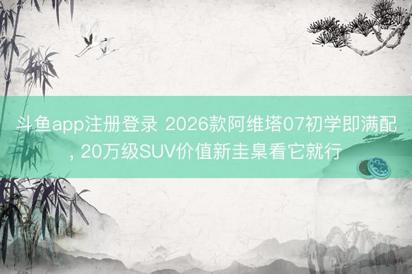 斗鱼app注册登录 2026款阿维塔07初学即满配， 20万级SUV价值新圭臬看它就行