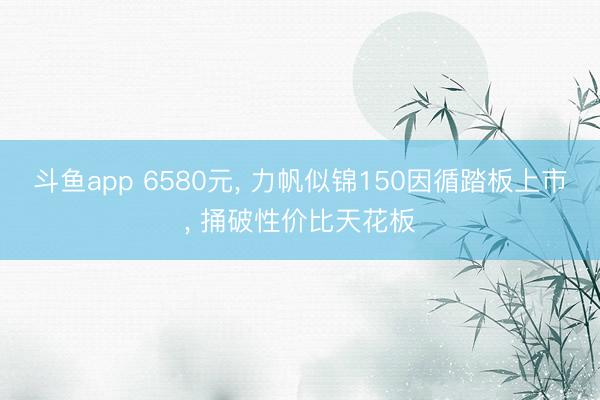 斗鱼app 6580元， 力帆似锦150因循踏板上市， 捅破性价比天花板