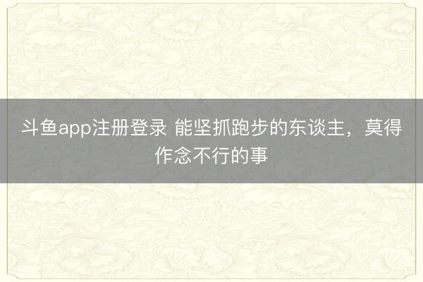 斗鱼app注册登录 能坚抓跑步的东谈主，莫得作念不行的事