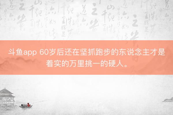 斗鱼app 60岁后还在坚抓跑步的东说念主才是着实的万里挑一的硬人。