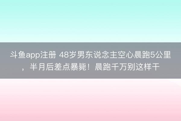斗鱼app注册 48岁男东说念主空心晨跑5公里，半月后差点暴毙！晨跑千万别这样干