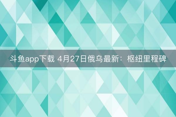 斗鱼app下载 4月27日俄乌最新：枢纽里程碑