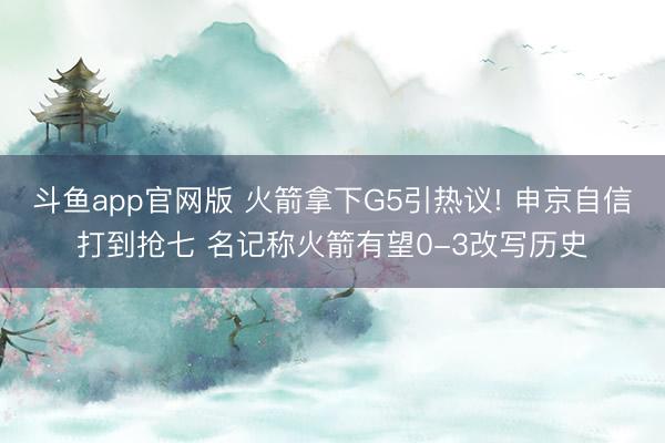 斗鱼app官网版 火箭拿下G5引热议! 申京自信打到抢七 名记称火箭有望0-3改写历史
