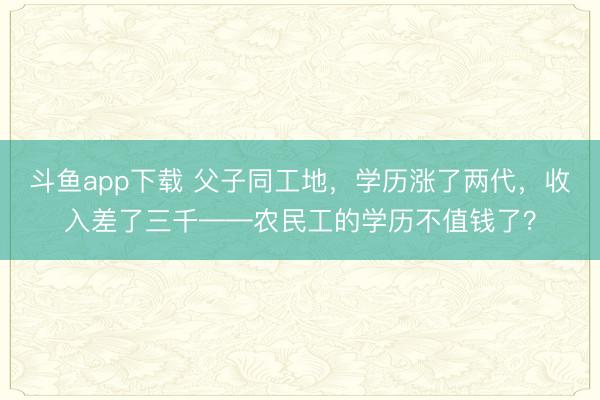 斗鱼app下载 父子同工地，学历涨了两代，<a href=