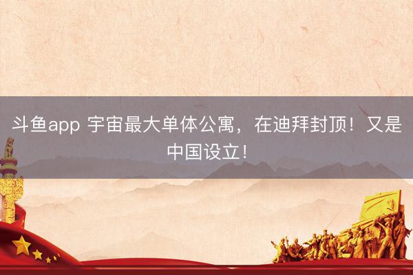 斗鱼app 宇宙最大单体公寓，在迪拜封顶！又是中国设立！
