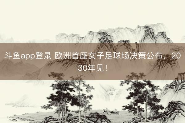 斗鱼app登录 欧洲首座女子足球场决策公布，2030年见！
