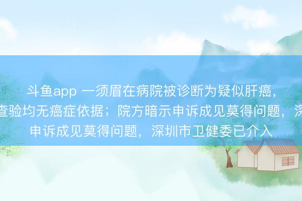 斗鱼app 一须眉在病院被诊断为疑似肝癌，转折其他多家病院查验均无癌症依据；院方暗示申诉成见莫得问题，深圳市卫健委已介入