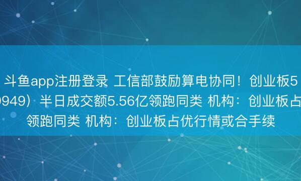斗鱼app注册登录 工信部鼓励算电协同！创业板50ETF华安（159949）半日成交额5.56亿领跑同类 机构：创业板占优行情或合手续