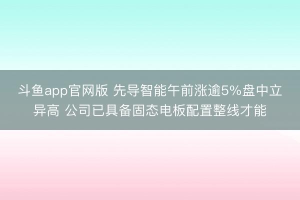 斗鱼app官网版 先导智能午前涨逾5%盘中立异高 公司已具备固态电板配置整线才能