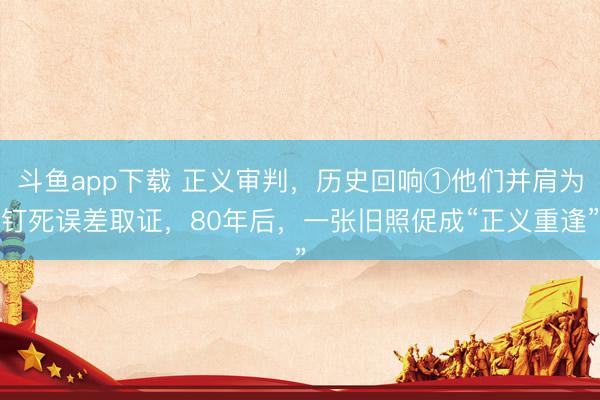斗鱼app下载 正义审判，历史回响①他们并肩为钉死误差取证，80年后，一张旧照促成“正义重逢”