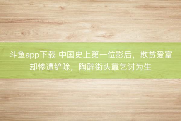 斗鱼app下载 中国史上第一位影后，欺贫爱富却惨遭铲除，陶醉街头靠乞讨为生