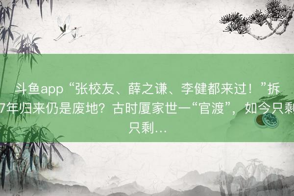 斗鱼app “张校友、薛之谦、李健都来过！”拆迁7年归来仍是废地？古时厦家世一“官渡”，如今只剩…