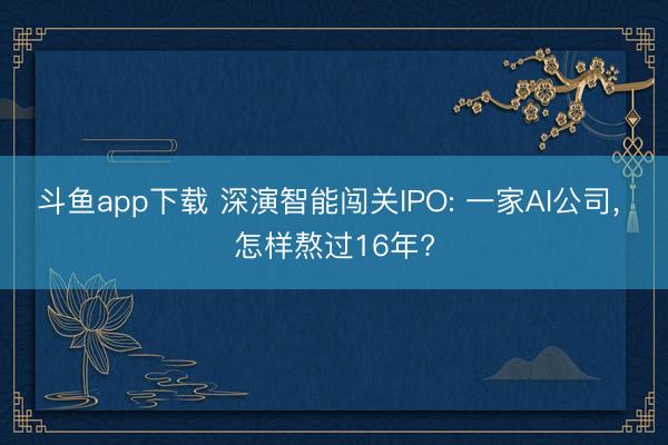 斗鱼app下载 深演智能闯关IPO: 一家AI公司， 怎样熬过16年?