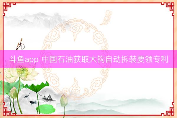 斗鱼app 中国石油获取大钩自动拆装要领专利