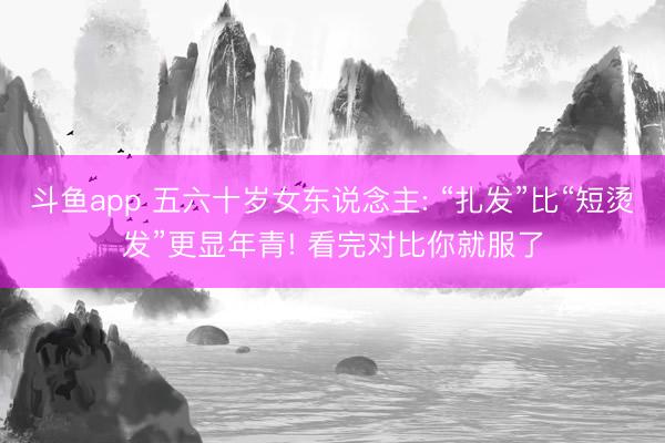 斗鱼app 五六十岁女东说念主: “扎发”比“短烫发”更显年青! 看完对比你就服了