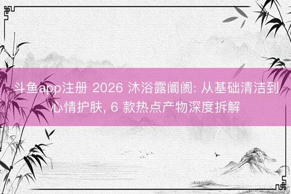 斗鱼app注册 2026 沐浴露阛阓: 从基础清洁到心情护肤， 6 款热点产物深度拆解