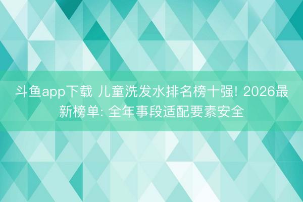斗鱼app下载 儿童洗发水排名榜十强! 2026最新榜单: 全年事段适配要素安全