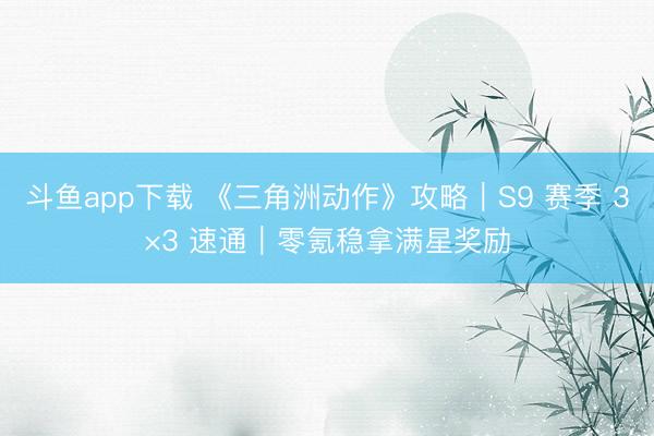 斗鱼app下载 《三角洲动作》攻略｜S9 赛季 3×3 速通｜零氪稳拿满星奖励