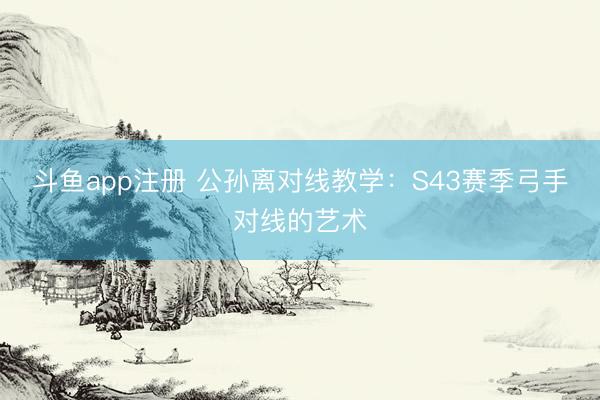 斗鱼app注册 公孙离对线教学：S43赛季弓手对线的艺术