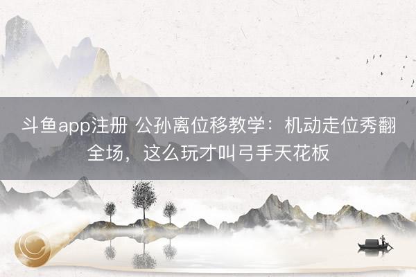 斗鱼app注册 公孙离位移教学：机动走位秀翻全场，这么玩才叫弓手天花板