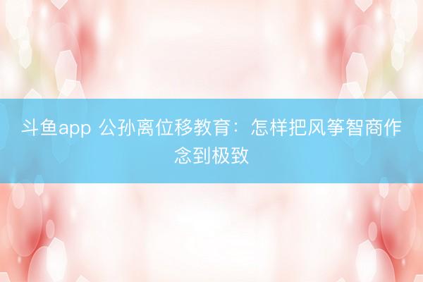 斗鱼app 公孙离位移教育：怎样把风筝智商作念到极致