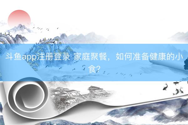 斗鱼app注册登录 家庭聚餐，如何准备健康的小食？