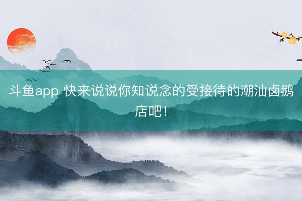 斗鱼app 快来说说你知说念的受接待的潮汕卤鹅店吧！