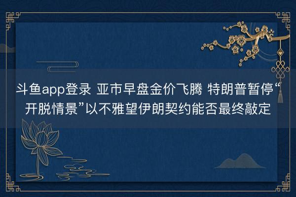 斗鱼app登录 亚市早盘金价飞腾 特朗普暂停“开脱情景”以不雅望伊朗契约能否最终敲定